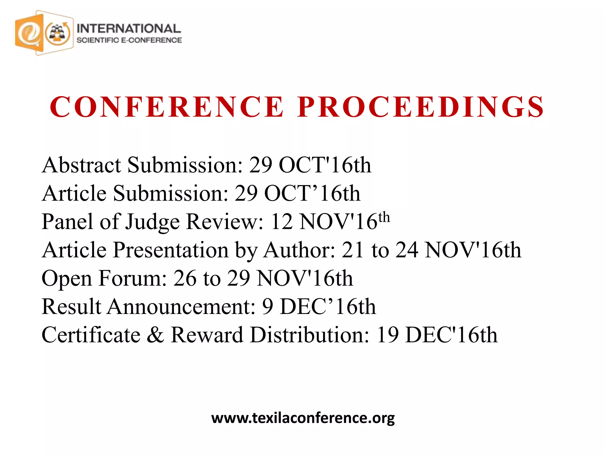 Abstract Submission: 29 OCT'16th
Article Submission: 29 OCT’16th
Panel of Judge Review: 12 NOV'16th
Article Presentation by Author: 21 to 24 NOV'16th
Open Forum: 26 to 29 NOV'16th
Result Announcement: 9 DEC’16th
Certificate & Reward Distribution: 19 DEC'16th
CONFERENCE PROCEEDINGS
www.texilaconference.org