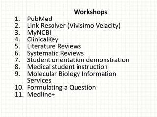 Workshops
1. PubMed
2. Link Resolver (Vivisimo Velacity)
3. MyNCBI
4. ClinicalKey
5. Literature Reviews
6. Systematic Reviews
7. Student orientation demonstration
8. Medical student instruction
9. Molecular Biology Information
Services
10. Formulating a Question
11. Medline+
 