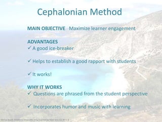 Mỳrtos Beach, Kefalloniá https://flic.kr/p/5opYQH by Matt Sims (CC BY 2.0)
MAIN OBJECTIVE Maximize learner engagement
Cephalonian Method
ADVANTAGES
 A good ice-breaker
 Helps to establish a good rapport with students
 It works!
WHY IT WORKS
 Questions are phrased from the student perspective
 Incorporates humor and music with learning
 