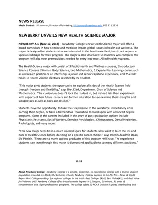 NEWS RELEASE
Media Contact: Jill Johnson,Director of Marketing, jill.johnson@newberry.edu, 803.321.5136
NEWBERRY UNVEILS NEW HEALTH SCIENCE MAJOR
NEWBERRY, S.C. (Nov.12, 2018) – Newberry College’s new Health Science major will offer a
broad curriculum in how science and medicine impact global issues in health and wellness. The
major is designed for students who are interested in the healthcare field, but do not require a
specialized major for their program. The major is also structured so students who complete the
program will also meet prerequisites needed for entry into most Allied Health Programs.
The Health Science major will consist of 3 Public Health and Wellness courses, 2 Introductory
Science Courses, 2 Human Body Science, two Mathematics, 1 Experiential Learning course such
as a research position or an internship, a junior and senior capstone experience, and 25 credit
hours in Health Science electives selected by the student.
“This major gives students the opportunity to explore all sides of the Health Science field
through freedom and flexibility,” says Bret Clark, Department Chair of Science and
Mathematics. “The curriculum doesn’t lock the student in, but instead lets them experiment
with aspects of their future careers and further education to see examine their strengths and
weaknesses as well as likes and dislikes.”
Students have the opportunity to take their experience to the workforce immediately after
earning their degree, or have a tremendous foundation to build upon with advanced degree
programs. Some of the careers included in the array of post-graduation options include
Physician’s Assistants, Social Workers, Exercise Physiologists, Chiropractors, Dental Hygienists,
Radiologists, and many more.
“This new major helps fill in a much needed space for students who want to learn the ins and
outs of Health Science before deciding on a specific career choice,” says Interim Acadmic Dean,
Sid Parrish. “There are so many options graduates of this program will have. The experience
students can learn through this major is diverse and applicable to so many different positions.”
# # #
About Newberry College: Newberry College is a private, residential, co-educational college with a diverse student
population. Founded in 1856 by the Lutheran Church, Newberry College appears in the 2017 U.S. News & World
Report Best Colleges rankings for regional colleges in the South: Best Colleges (#16); Best Value (#3); and Best Value
for Veterans (#8). Newberry College offers baccalaureate degrees in 32 majors, 29 minors, 31 areas of
concentration and 10 pre-professional programs. The College offers 20 NCAA Division II sports, cheerleading and
 