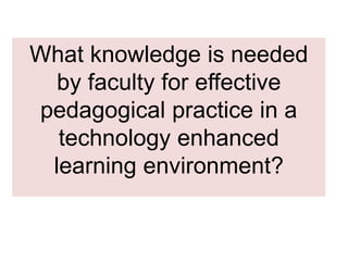 What knowledge is needed
by faculty for effective
pedagogical practice in a
technology enhanced
learning environment?
 