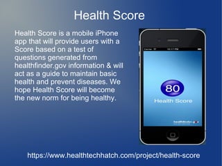 Health Score
Health Score is a mobile iPhone
app that will provide users with a
Score based on a test of
questions generated from
healthfinder.gov information & will
act as a guide to maintain basic
health and prevent diseases. We
hope Health Score will become
the new norm for being healthy.




    https://www.healthtechhatch.com/project/health-score
 