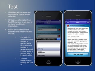 Test

    Questions will be presented
    with multiple choice answer
    selection.

    Hint screen information from
    healthfinder.gov to get user to
    navigate healthfinder
    information.

    Based on healthtechhatch
    feedback this screen will also
    include:
            −      fun audio for
                   applause when
                   answer is
                   correct and a
                   ding when the
                   answer is
                   wrong. Also will
                   include audio to
                   prompt user to
                   look at the hint.
            −      Tools to
                   measure how
                   healthy the user
                   is.
 