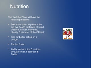 Nutrition
The “Nutrition” link will have the
  following features:

    Diet information to prevent the
    top five health problems of heart
    disease, cancer. diabetes,
    obesity & disorder of the GI tract.

    Tips for better eating on a
    budget.

    Recipe finder.

    Ability to share tips & recipes
    through email, Facebook &
    Twitter.
 