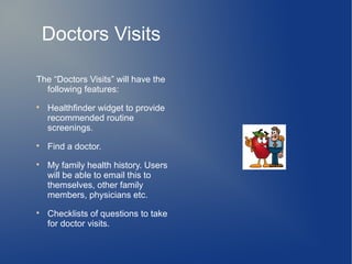 Doctors Visits

The “Doctors Visits” will have the
  following features:

    Healthfinder widget to provide
    recommended routine
    screenings.

    Find a doctor.

    My family health history. Users
    will be able to email this to
    themselves, other family
    members, physicians etc.

    Checklists of questions to take
    for doctor visits.
 
