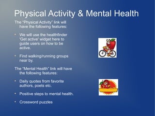 Physical Activity & Mental Health
The “Physical Activity” link will
  have the following features:

    We will use the healthfinder
    'Get active' widget here to
    guide users on how to be
    active.

    Find walking/running groups
    near by.

The “Mental Health” link will have
  the following features:

    Daily quotes from favorite
    authors, poets etc.

    Positive steps to mental health.

    Crossword puzzles
 