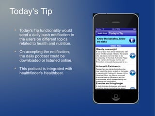 Today's Tip
 
     Today's Tip functionality would
     send a daily push notification to
     the users on different topics
     related to health and nutrition.
 
     On accepting the notification,
     the daily podcast could be
     downloaded or listened online.
 
     This podcast is integrated with
     healthfinder's Healthbeat.
 