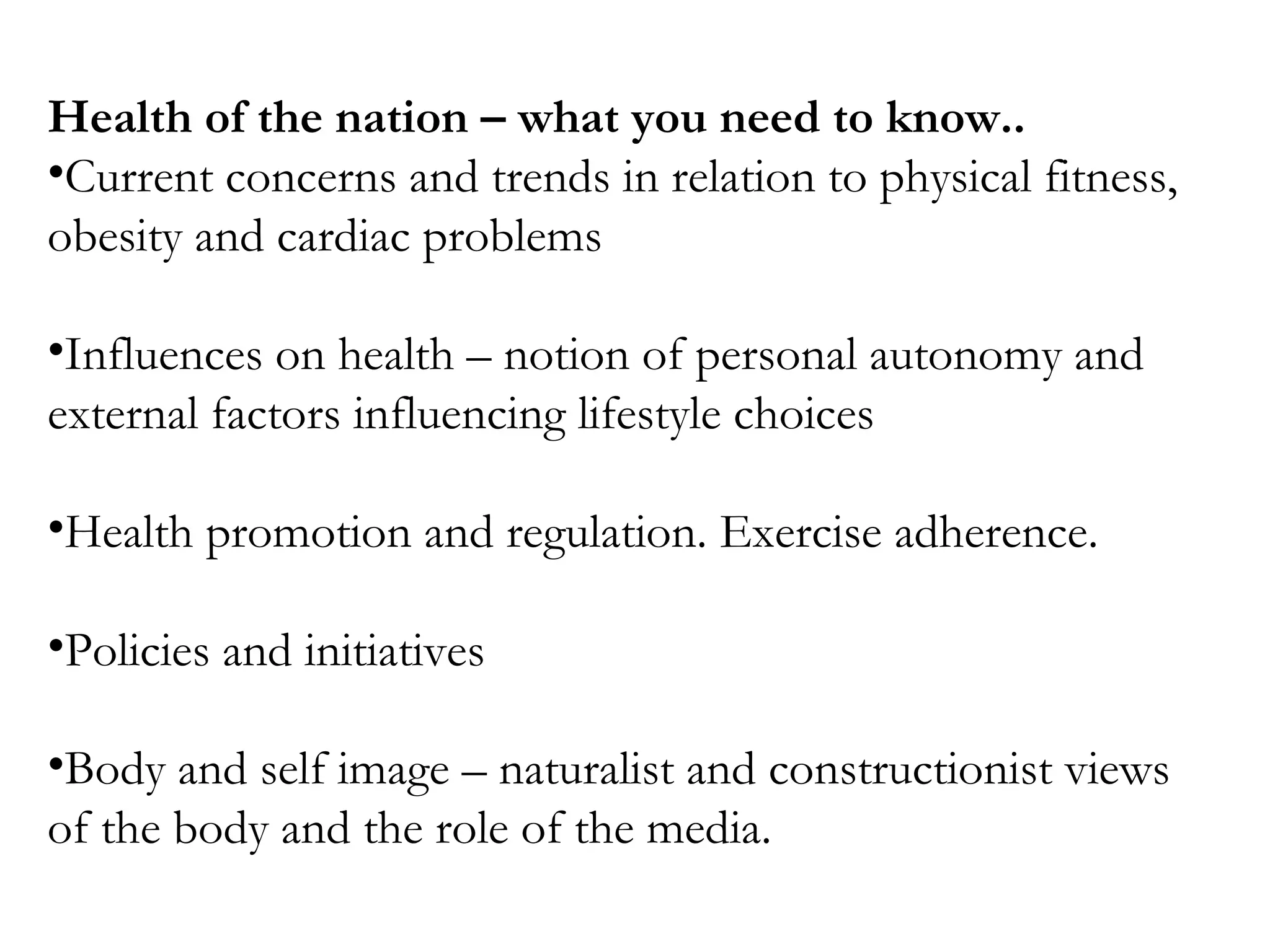 Health of the nation – what you need to know..
•Current concerns and trends in relation to physical fitness,
obesity and cardiac problems
•Influences on health – notion of personal autonomy and
external factors influencing lifestyle choices
•Health promotion and regulation. Exercise adherence.
•Policies and initiatives
•Body and self image – naturalist and constructionist views
of the body and the role of the media.
 
