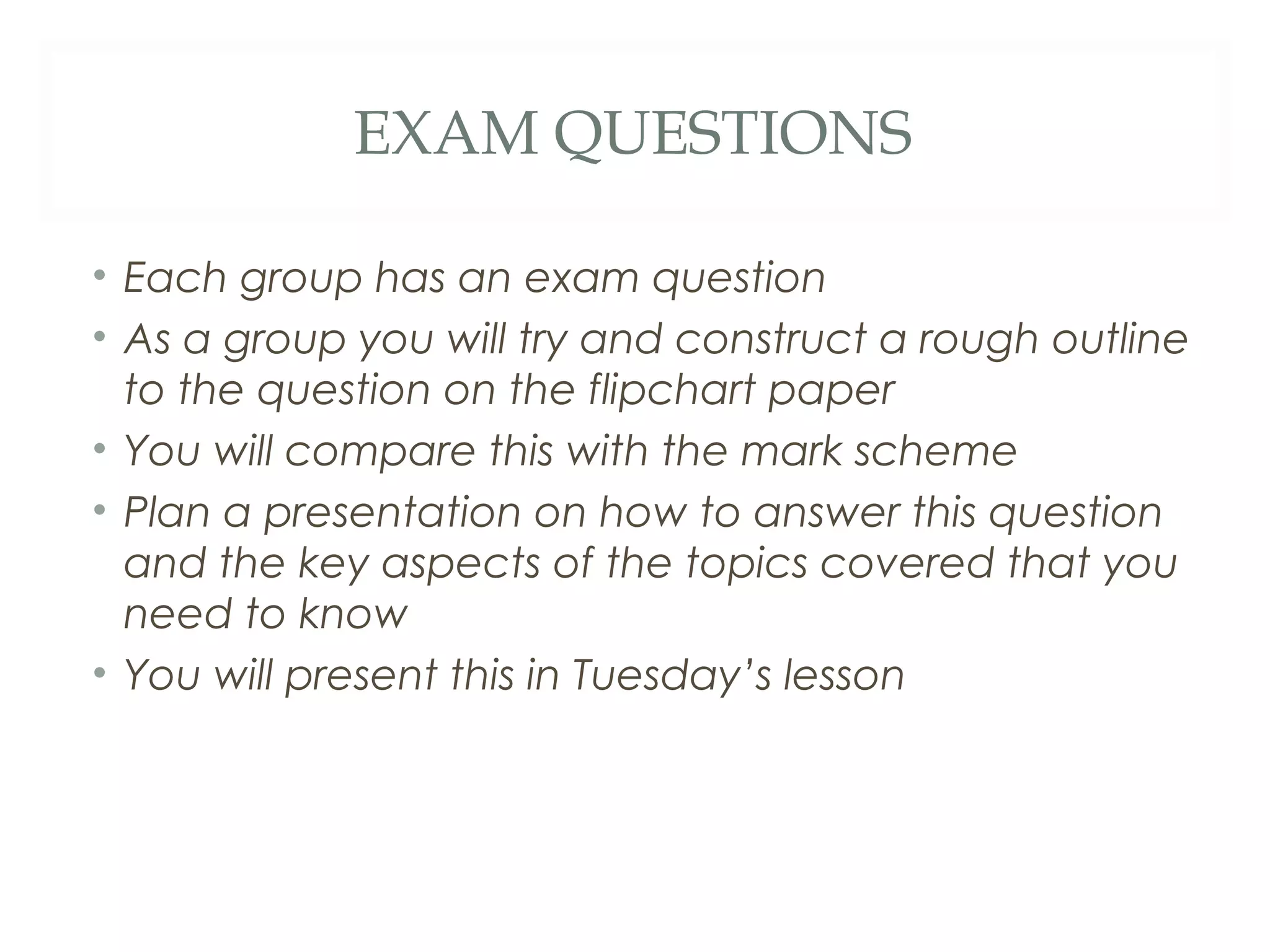 EXAM QUESTIONS
• Each group has an exam question
• As a group you will try and construct a rough outline
to the question on the flipchart paper
• You will compare this with the mark scheme
• Plan a presentation on how to answer this question
and the key aspects of the topics covered that you
need to know
• You will present this in Tuesday’s lesson
 