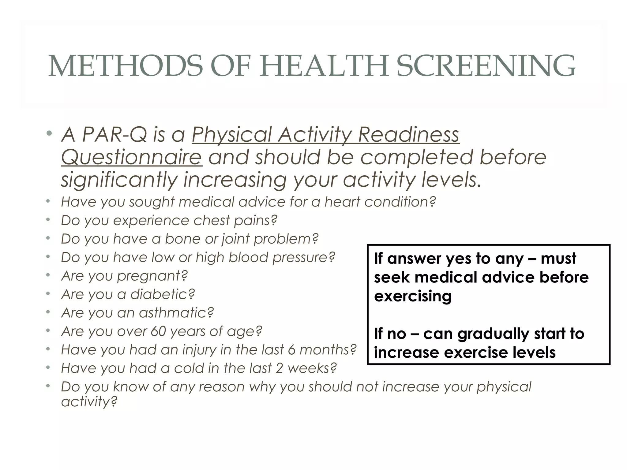 METHODS OF HEALTH SCREENING
• A PAR-Q is a Physical Activity Readiness
Questionnaire and should be completed before
significantly increasing your activity levels.
• Have you sought medical advice for a heart condition?
• Do you experience chest pains?
• Do you have a bone or joint problem?
• Do you have low or high blood pressure?
• Are you pregnant?
• Are you a diabetic?
• Are you an asthmatic?
• Are you over 60 years of age?
• Have you had an injury in the last 6 months?
• Have you had a cold in the last 2 weeks?
• Do you know of any reason why you should not increase your physical
activity?
If answer yes to any – must
seek medical advice before
exercising
If no – can gradually start to
increase exercise levels
 