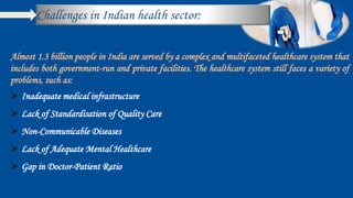 Challenges in Indian health sector:
.
Almost 1.3 billion people in India are served by a complex and multifaceted healthcare system that
includes both government-run and private facilities. The healthcare system still faces a variety of
problems, such as:
 Inadequate medical infrastructure
 Lack of Standardisation of Quality Care
 Non-Communicable Diseases
 Lack of Adequate Mental Healthcare
 Gap in Doctor-Patient Ratio
 