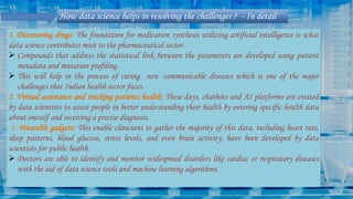 How data science helps in resolving the challenges ? - In detail
1. Discovering drugs: The foundation for medication synthesis utilizing artificial intelligence is what
data science contributes most to the pharmaceutical sector.
 Compounds that address the statistical link between the parameters are developed using patient
metadata and mutation profiling.
 This will help in the process of curing non -communicable diseases which is one of the major
challenges that Indian health sector faces.
2. Virtual assistance and tracking patients health: These days, chatbots and AI platforms are created
by data scientists to assist people in better understanding their health by entering specific health data
about oneself and receiving a precise diagnosis.
3. Wearable gadgets: This enable clinicians to gather the majority of this data, including heart rate,
sleep patterns, blood glucose, stress levels, and even brain activity, have been developed by data
scientists for public health.
 Doctors are able to identify and monitor widespread disorders like cardiac or respiratory diseases
with the aid of data science tools and machine learning algorithms.
 