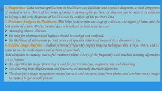 4. Diagnostics: Data science applications in healthcare can facilitate and expedite diagnosis, a vital component
of medical services. Medical heatmaps referring to demographic patterns of illnesses can be created, in addition
to helping with early diagnosis of health issues by analysis of the patient's data.
5. Predictive Analytics in Healthcare: This helps to determine the stage of a disease, the degree of harm, and the
best course of action. Predictive analytics is beneficial in healthcare because:
 Managing chronic illnesses.
 the need for pharmaceutical logistics should be tracked and analyzed.
 the likelihood of subsequent patient crises and speedier delivery of hospital data documentation.
6. Medical Image Analysis : Medical personnel frequently employ imaging techniques like X-rays, MRIs, and CT
scans to see the inside organs and systems of your body.
Aids clinicians in creating successful treatment plans. Many of the frequently used machine learning algorithms
are as follows:
 An algorithm for image processing is used for picture analysis, augmentation, and denoising.
 For detecting bone displacement and fractures, an anomaly detection algorithm.
 The descriptive image recognition method extracts and interprets data from photos and combines many images
to create a larger overall picture.
 