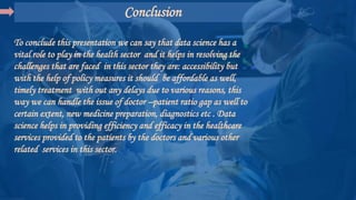 Conclusion
To conclude this presentation we can say that data science has a
vital role to play in the health sector and it helps in resolving the
challenges that are faced in this sector they are: accessibility but
with the help of policy measures it should be affordable as well,
timely treatment with out any delays due to various reasons, this
way we can handle the issue of doctor –patient ratio gap as well to
certain extent, new medicine preparation, diagnostics etc . Data
science helps in providing efficiency and efficacy in the healthcare
services provided to the patients by the doctors and various other
related services in this sector.
 