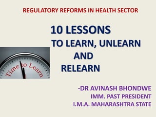 REGULATORY REFORMS IN HEALTH SECTOR
10 LESSONS
TO LEARN, UNLEARN
AND
RELEARN
-DR AVINASH BHONDWE
IMM. PAST PRESIDENT
I.M.A. MAHARASHTRA STATE
 