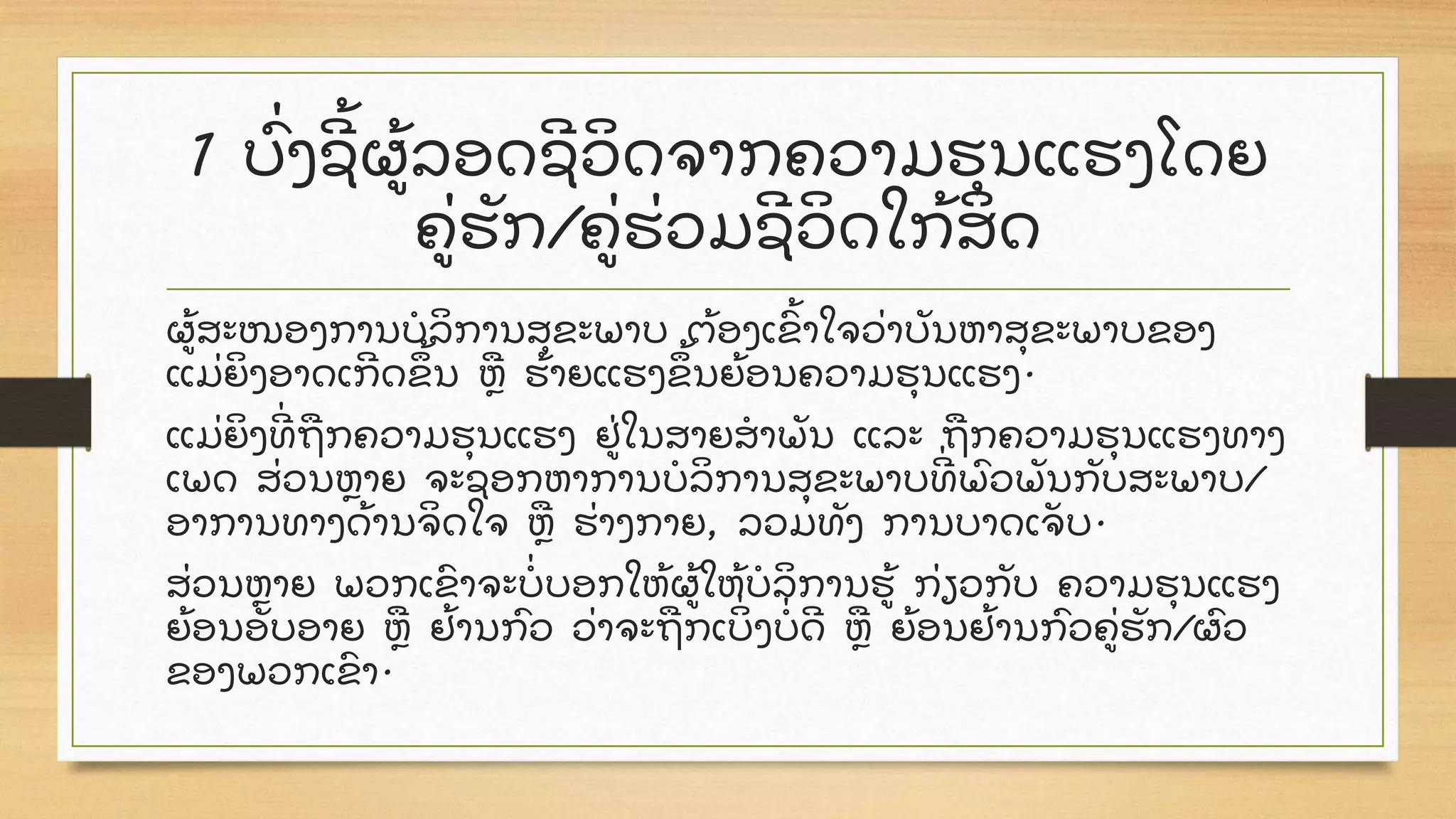 1 ບົູ່ ງຊ້ ຜ້ ລອດຊວິ ດຈາກຄວາມຮຸ ນແຮງໂດຍ
ຄູ່ ຮັ ກ/ຄູ່ ຮູ່ ວມຊວິ ດໃກ້ ສິ ດ
ຜ້ ສະໜອງການບໍ ລິ ການສຸ ຂະພາບ ຕ້ ອງເຂົ້ າໃຈວູ່ າບັ ນຫາສຸ ຂະພາບຂອງ
ແມູ່ ຍິ ງອາດເກດຂ້ ນ ຫື ຮ້ າຍແຮງຂ້ ນຍ້ ອນຄວາມຮຸ ນແຮງ.
ແມູ່ ຍິ ງທູ່ ຖື ກຄວາມຮຸ ນແຮງ ຢູ່ ໃນສາຍສໍ າພັ ນ ແລະ ຖື ກຄວາມຮຸ ນແຮງທາງ
ເພດ ສູ່ ວນຫາຍ ຈະຊອກຫາການບໍ ລິ ການສຸ ຂະພາບທູ່ ພົ ວພັ ນກັ ບສະພາບ/
ອາການທາງດ້ ານຈິ ດໃຈ ຫື ຮູ່ າງກາຍ, ລວມທັ ງ ການບາດເຈັ ບ.
ສູ່ ວນຫາຍ ພວກເຂົ າຈະບໍູ່ ບອກໃຫ້ ຜ້ ໃຫ້ ບໍ ລິ ການຮ້ ກູ່ ຽວກັ ບ ຄວາມຮຸ ນແຮງ
ຍ້ ອນອັ ບອາຍ ຫື ຢ້ ານກົ ວ ວູ່ າຈະຖື ກເບິູ່ ງບໍູ່ ດ ຫື ຍ້ ອນຢ້ ານກົ ວຄູ່ ຮັ ກ/ຜົ ວ
ຂອງພວກເຂົ າ.
 