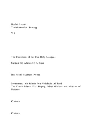 Health Sector
Transformation Strategy
V.3
The Custodian of the Two Holy Mosques
Salman bin Abdulaziz Al Saud
His Royal Highness Prince
Mohammad bin Salman bin Abdulaziz Al Saud
The Crown Prince, First Deputy Prime Minister and Minister of
Defense
Contents
Contents
 