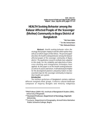 111
HEALTH Seeking Behavior among the
Kalazar Affected People of the Scavenger
(Methor) Community in Bogra District of
Bangladesh
*Md.Nasir Uddin
**Dr. Md.Aminul Islam
**Mst.Maksuda Khatun
Abstract: Health seeking behavior refers the
strategy that people employ to decide which option they
will use atwhich stages of their illness. The present paper
describes the health seeking behavior among the Kalazar
affected people of the scavenger community of Bogra
district. The qualitative research methods have adopted
in this study. For the reliability and objectivity of data,
cross-checking and triangulation techniques have
applied. As this paper is on the health seeking behavior
as well as its causes and nature, itwill obviously be helpful
for the development planners and policy makers to take
essential steps for the scavenger community to improve
their health care system.
Introduction
The northern prefecture of Bangladesh contains eighteen
different marginal ethnic groups. A diverse cultural landscape
composed of majority Bengalis and minority indigenous
*PhD Fellow (2009-10), Institute of Bangladesh Studies (IBS),
University of Rajshahi.
**Assistant Professor, Department of Sociology, Rajshahi
University.
**Lecturer, Department of Geography, Armed Police Battalion
Public School & College, Bogra.
Indian Journalof Dalit and TribalStudies (IJDTS)
Volume- , Issue-, July-Dec 2015, pages 111-131
ISSN : 2348-1757
 
