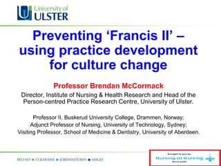 Preventing ‘Francis II’ –
using practice development
for culture change
Professor Brendan McCormack
Director, Institute of Nursing & Health Research and Head of the
Person-centred Practice Research Centre, University of Ulster.
Professor II, Buskerud University College, Drammen, Norway;
Adjunct Professor of Nursing, University of Technology, Sydney;
Visiting Professor, School of Medicine & Dentistry, University of Aberdeen.
 