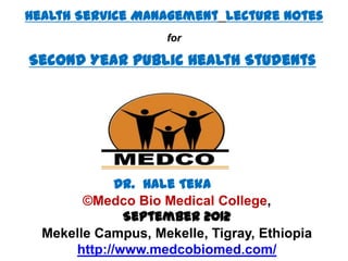 Health Service Management Lecture Notes
                    for

Second Year Public Health Students




             Dr. Hale Teka
        ©Medco Bio Medical College,
              September 2012
  Mekelle Campus, Mekelle, Tigray, Ethiopia
      http://www.medcobiomed.com/
 