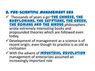 B. Pre-Scientific Management Era
 Thousands of years a go-The Chinese, The
  Babylonians, The Egyptians, The Greek,
  The Romans and the Hindus philosophers
  wrote extremely interesting books and
  propounded theories which are followed even
  today.
 Development of management as a science is of
  recent origin, even though its practice is as old as
  civilization
 With the advent of industrial revolution
  management of enterprises assumed an
  increasingly important role
 