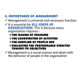 C. Importance of Management
 Management is universal and necessary function
 It is essential for all kinds of
  organizations. This is because every
  organization requires:-
  The making of decisions
  The coordinating of activities
  The handling of people and
  Evaluating the performance directed
   toward its objectives
 Management is a social science and deals with
  the behavior of people in the organization
 
