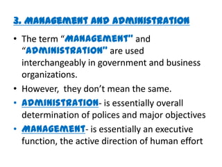 3. Management and Administration
• The term “Management” and
  “Administration” are used
  interchangeably in government and business
  organizations.
• However, they don’t mean the same.
• Administration- is essentially overall
  determination of polices and major objectives
• Management- is essentially an executive
  function, the active direction of human effort
 