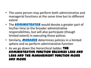 • The same person may perform both administrative and
  managerial functions at the same time but to different
  extent
• The Administrator would devote a greater part of
  his/her time to the broader administrative
  responsibilities, but will also participate (though
  limited extent) in executing those polices
• Similarly, Manager determines policies in a limited
  sphere and so perform administrative function
• As we go down the hierarchical ladder, the
  administrative function becomes less and
  less and the management function more
  and more
 