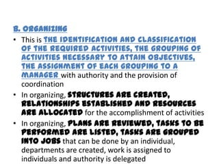B. Organizing
• This is the identification and classification
  of the required activities, the grouping of
  activities necessary to attain objectives,
  the assignment of each grouping to a
  manager with authority and the provision of
  coordination
• In organizing, structures are created,
  relationships established and resources
  are allocated for the accomplishment of activities
• In organizing, plans are reviewed, tasks to be
  performed are listed, tasks are grouped
  into jobs that can be done by an individual,
  departments are created, work is assigned to
  individuals and authority is delegated
 