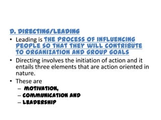 D. Directing/Leading
• Leading is the process of influencing
  people so that they will contribute
  to organization and group goals
• Directing involves the initiation of action and it
  entails three elements that are action oriented in
  nature.
• These are
   – motivation,
   – communication and
   – leadership
 