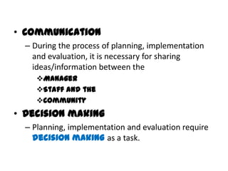 • Communication
  – During the process of planning, implementation
    and evaluation, it is necessary for sharing
    ideas/information between the
     Manager
     Staff and the
     Community
• Decision making
  – Planning, implementation and evaluation require
    decision making as a task.
 
