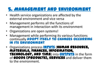 5. Management and Environment
• Health service organizations are affected by the
  external environment and vice versa
• Management performs all the functions of
  management in interaction with its environment
• Organizations are open systems!
• Management while performing its various functions
  continually adopt itself to changes occurring
  in its environment
• Organizations process inputs (human resource,
  materials, Finances, Information,
  Technology, and Time) into outputs in the form
  of goods (products), services and deliver them
  to the environment.
 