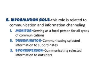 B. Information Role-this role is related to
  communication and information channeling
  1. Monitor-Serving as a focal person for all types
     of communications
  2. Disseminator-Communicating selected
     information to subordinates
  3. Spokesperson-Communicating selected
     information to outsiders
 