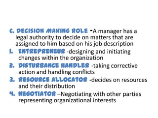 C. Decision Making Role -A manager has a
  legal authority to decide on matters that are
  assigned to him based on his job description
1. Entrepreneur -designing and initiating
   changes within the organization
2. Disturbance handler -taking corrective
   action and handling conflicts
3. Resource allocator -decides on resources
   and their distribution
4. Negotiator –Negotiating with other parties
   representing organizational interests
 