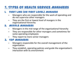 7. Types of Health Service Managers
1.   First Line (or first level) Manager
     –   Managers who are responsible for the work of operating and
         do not supervise other managers
     –   They are the first or lowest level of mangers in the
         organizational hierarchy
2. Middle Managers
     –   Managers in the mid range of the organizational hierarchy
     –   They are responsible for other managers and sometimes for
         some operating employees
     –   They report to more senior managers
3. Top Managers
     –   Managers responsible for the overall management of the
         organization
     –   They establish, operating policies and guide the organization’s
         interaction with its environment
 