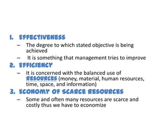 1. Effectiveness
  – The degree to which stated objective is being
    achieved
  – It is something that management tries to improve
2. Efficiency
  – It is concerned with the balanced use of
    resources (money, material, human resources,
    time, space, and information)
3. Economy of Scarce Resources
  – Some and often many resources are scarce and
    costly thus we have to economize
 