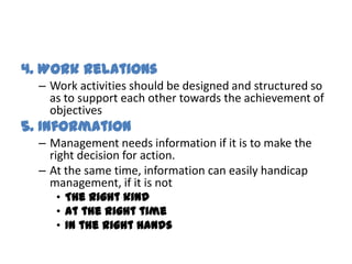 4. Work Relations
  – Work activities should be designed and structured so
    as to support each other towards the achievement of
    objectives
5. Information
  – Management needs information if it is to make the
    right decision for action.
  – At the same time, information can easily handicap
    management, if it is not
     • The right kind
     • At the right time
     • In the right hands
 