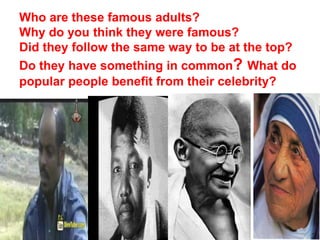 Who are these famous adults?
Why do you think they were famous?
Did they follow the same way to be at the top?
Do they have something in common? What do
popular people benefit from their celebrity?
 