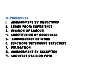 B. Principles
1. Management by Objectives
2. Learn from Experience
3. Division of Labour
4. Substitution of Resources
5. Convergence of Work
6. Functions Determine Structure
7. Delegation
8. Management by exception
9. Shortest decision path
 