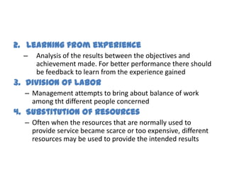 2. Learning from experience
  –   Analysis of the results between the objectives and
      achievement made. For better performance there should
      be feedback to learn from the experience gained
3. Division of Labor
  – Management attempts to bring about balance of work
    among tht different people concerned
4. Substitution of Resources
  – Often when the resources that are normally used to
    provide service became scarce or too expensive, different
    resources may be used to provide the intended results
 