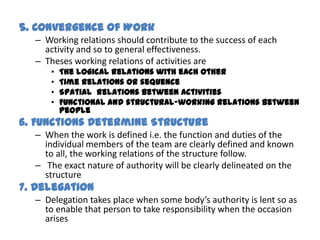 5. Convergence of Work
  – Working relations should contribute to the success of each
    activity and so to general effectiveness.
  – Theses working relations of activities are
      •   The logical relations with each other
      •   Time relations or sequence
      •   Spatial relations between activities
      •   Functional and structural-working relations between
          people
6. Functions Determine Structure
  – When the work is defined i.e. the function and duties of the
    individual members of the team are clearly defined and known
    to all, the working relations of the structure follow.
  – The exact nature of authority will be clearly delineated on the
    structure
7. Delegation
  – Delegation takes place when some body’s authority is lent so as
    to enable that person to take responsibility when the occasion
    arises
 