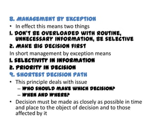 8. Management by exception
• In effect this means two things
1. Don’t be overloaded with routine,
   unnecessary information, be selective
2. Make BIG decision first
In short management by exception means
1. selectivity in information
2. priority in decision
9. Shortest decision path
• This principle deals with issue
   – Who should make which decision?
   – When and Where?
• Decision must be made as closely as possible in time
  and place to the object of decision and to those
  affected by it
 