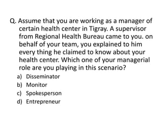 Q. Assume that you are working as a manager of
   certain health center in Tigray. A supervisor
   from Regional Health Bureau came to you. on
   behalf of your team, you explained to him
   every thing he claimed to know about your
   health center. Which one of your managerial
   role are you playing in this scenario?
  a)   Disseminator
  b)   Monitor
  c)   Spokesperson
  d)   Entrepreneur
 