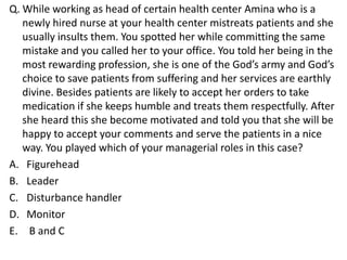 Q. While working as head of certain health center Amina who is a
   newly hired nurse at your health center mistreats patients and she
   usually insults them. You spotted her while committing the same
   mistake and you called her to your office. You told her being in the
   most rewarding profession, she is one of the God’s army and God’s
   choice to save patients from suffering and her services are earthly
   divine. Besides patients are likely to accept her orders to take
   medication if she keeps humble and treats them respectfully. After
   she heard this she become motivated and told you that she will be
   happy to accept your comments and serve the patients in a nice
   way. You played which of your managerial roles in this case?
A. Figurehead
B. Leader
C. Disturbance handler
D. Monitor
E. B and C
 