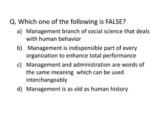 Q. Which one of the following is FALSE?
  a) Management branch of social science that deals
     with human behavior
  b) Management is indispensible part of every
     organization to enhance total performance
  c) Management and administration are words of
     the same meaning which can be used
     interchangeably
  d) Management is as old as human history
 