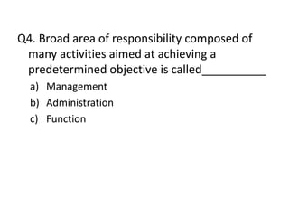 Q4. Broad area of responsibility composed of
 many activities aimed at achieving a
 predetermined objective is called__________
  a) Management
  b) Administration
  c) Function
 