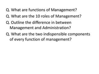 Q. What are functions of Management?
Q. What are the 10 roles of Management?
Q. Outline the difference in between
  Management and Administration?
Q. What are the two indispensible components
  of every function of management?
 