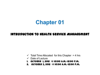 Chapter 01

Introduction to Health Service Management




         Total Time Allocated for this Chapter = 4 hrs
         Date of Lecture
        1. October 1, 2012 => 10:00 a.m.-12:00 p.m.
        2. October 3, 2012 => 10:00 a.m.-12:00 p.m.
 