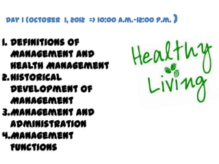 Day 1 (October 1, 2012 => 10:00 a.m.-12:00 p.m. )


1. Definitions of
   Management and
   Health Management
2.Historical
   Development of
   Management
3.Management and
   Administration
4.Management
   Functions
 