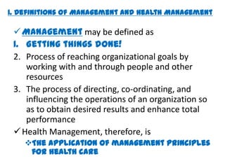 1. Definitions of Management and Health Management

  Management may be defined as
 1. Getting things done!
 2. Process of reaching organizational goals by
    working with and through people and other
    resources
 3. The process of directing, co-ordinating, and
    influencing the operations of an organization so
    as to obtain desired results and enhance total
    performance
  Health Management, therefore, is
    The application of management principles
     for health care
 